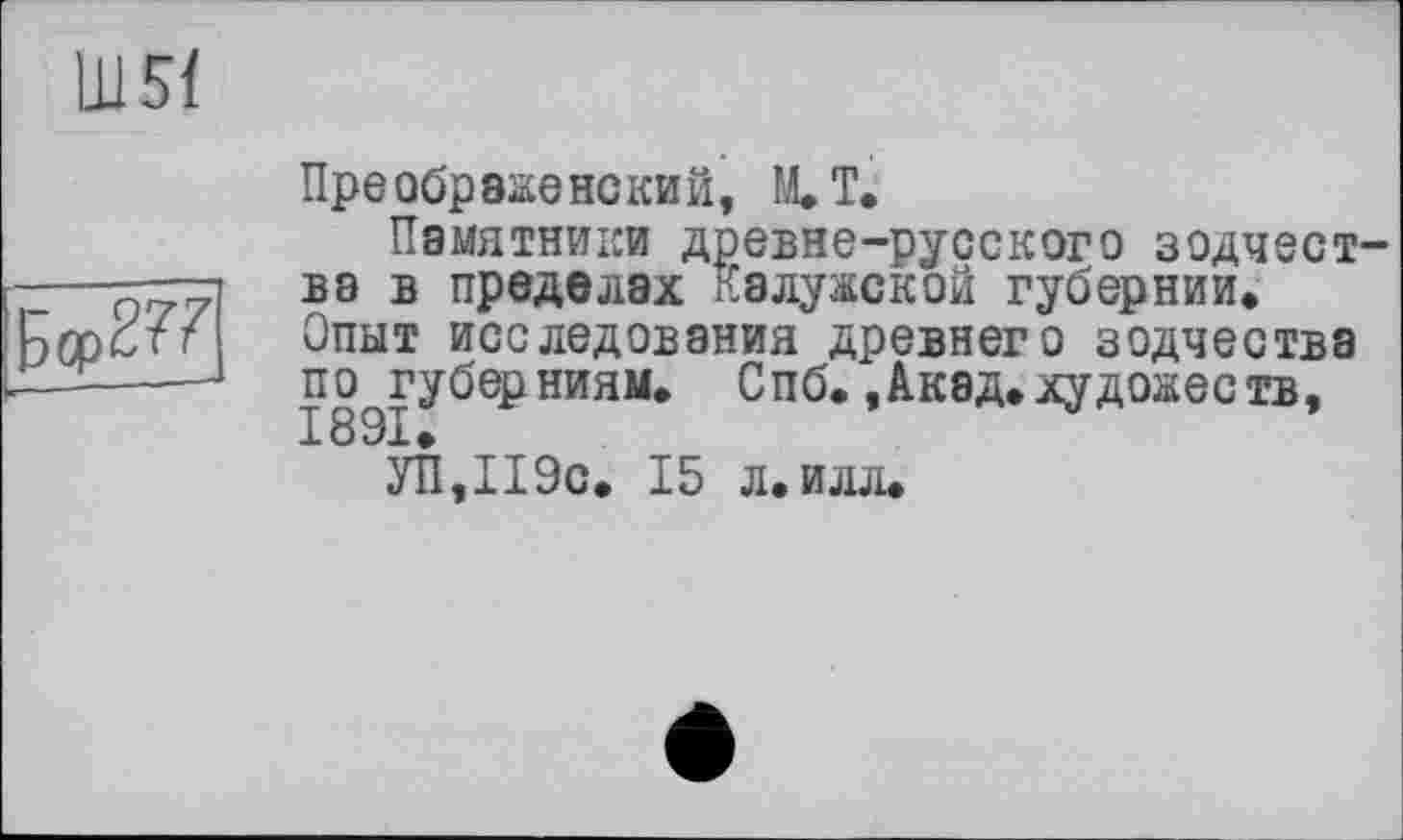 ﻿Ш5Ї
EopS??
Преображенский, M.T.
Памятники древне-русского зодчест ва в пределах Калужской губернии» Опыт исследования древнего зодчества по губерниям. Спб. ,Акад.художеств, 18 91.
УП,П9с. 15 л. илл.